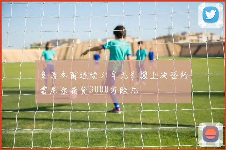皇马冬窗连续六年无引援上次签约雷尼尔花费3000万欧元