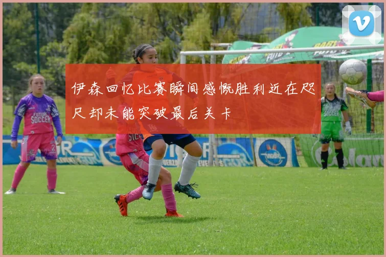 伊森回忆比赛瞬间感慨胜利近在咫尺却未能突破最后关卡