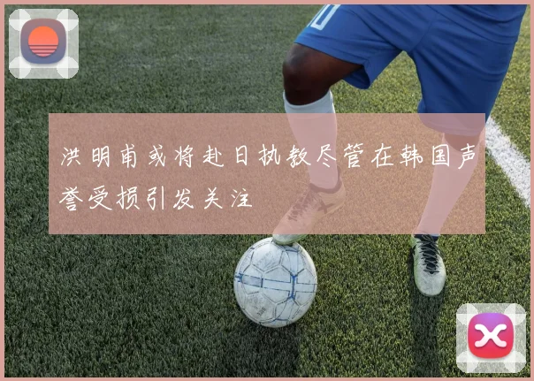 洪明甫或将赴日执教尽管在韩国声誉受损引发关注