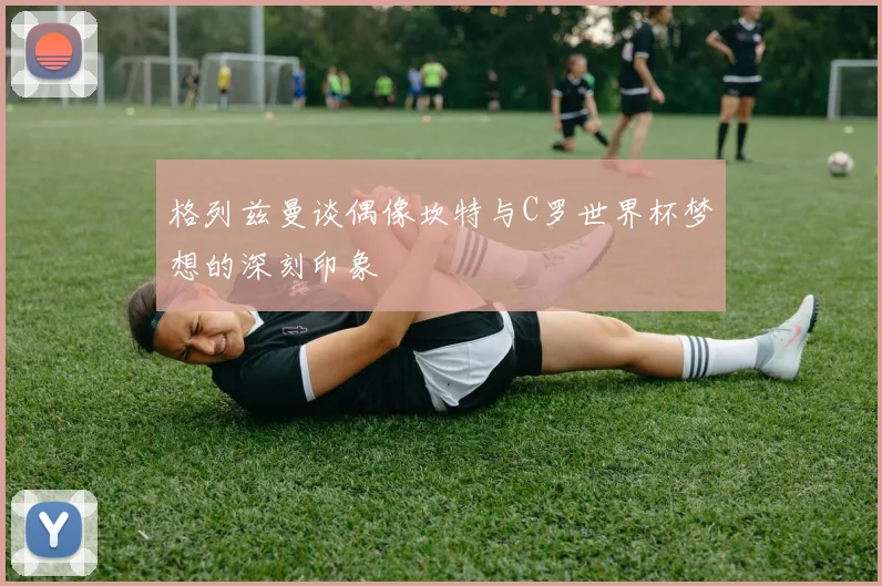 格列兹曼谈偶像坎特与C罗世界杯梦想的深刻印象