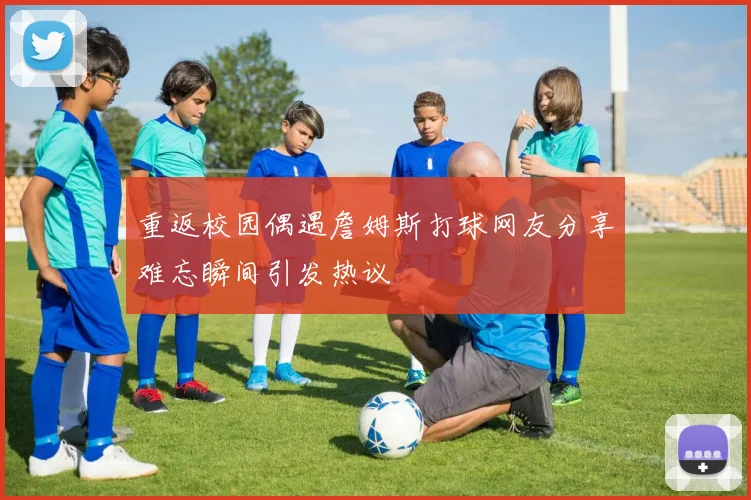 重返校园偶遇詹姆斯打球网友分享难忘瞬间引发热议