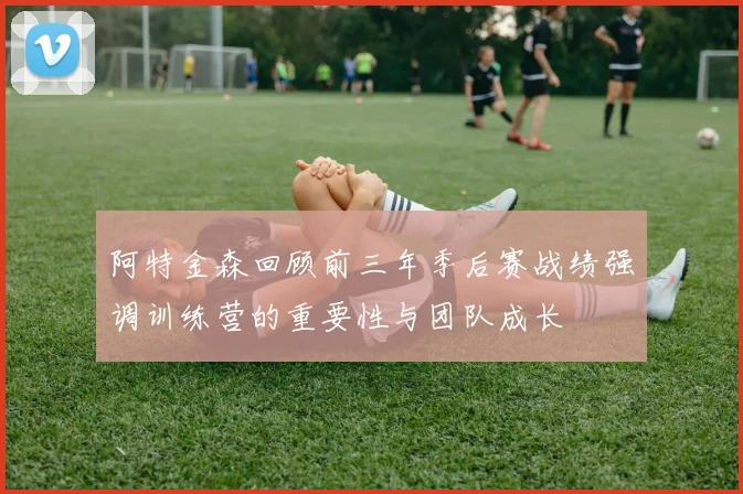 阿特金森回顾前三年季后赛战绩强调训练营的重要性与团队成长
